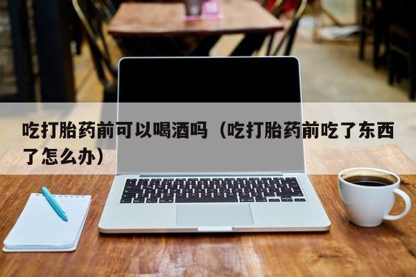 打胎药在线购买可可靠吗吃打胎药前可以喝酒吗（吃打胎药前吃了东西了怎么办）